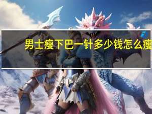 男士瘦下巴一针多少钱 怎么瘦下巴的赘肉男生