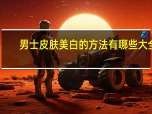男士皮肤美白的方法有哪些大全