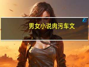 男女小说肉污车文（男女小说）