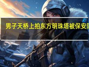 男子天桥上拍东方明珠塔被保安阻拦？派出所：遇临时管控会暂时禁拍保安表达不太清楚 到底什么情况呢