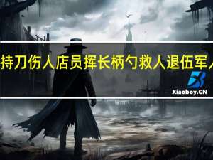 男子持刀伤人店员挥长柄勺救人 退伍军人挺身而出