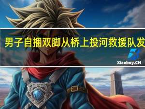 男子自捆双脚从桥上投河 救援队发视频：人已遮盖着抬上岸 到底什么情况呢