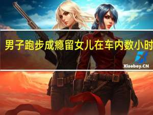 男子跑步成瘾留女儿在车内数小时前妻：家庭因跑步破裂 到底什么情况呢