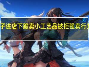 男子进店下跪卖小工艺品被拒 强卖行为惹争议
