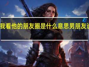 男朋友不让我看他的朋友圈是什么意思 男朋友说给我看他的那个
