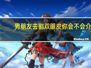 男朋友去割双眼皮 你会不会介意你的女朋友去做双眼皮