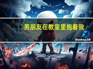 男朋友在教室里抱着我