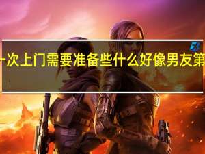 男朋友第一次上门需要准备些什么 好像男友第一次上门都这样