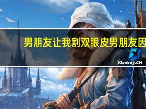 男朋友让我割双眼皮 男朋友因为我要割双眼皮就坚决要和我分手，我该选择双眼皮还是男朋友