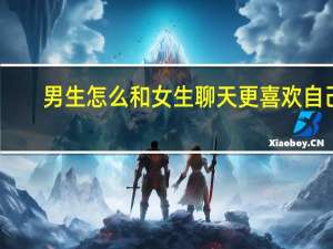 男生怎么和女生聊天更喜欢自己（男生怎么和女生聊天）