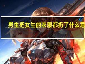 男生把女生的衣服都扔了什么意思（男生把女生的衣服都扔了）