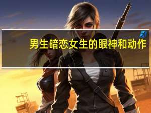 男生暗恋女生的眼神和动作（男生暗恋女生的眼神）