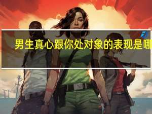 男生真心跟你处对象的表现是哪些