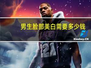 男生脸部美白需要多少钱(男生怎么美白脸部皮肤)