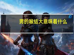 男的喉结大意味着什么（喉结大的男人表示什么）