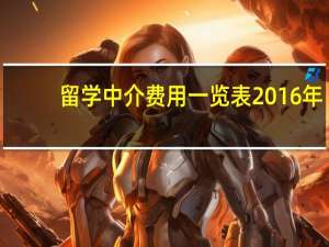 留学中介费用一览表2016年（留学中介费用一览表哪里有）