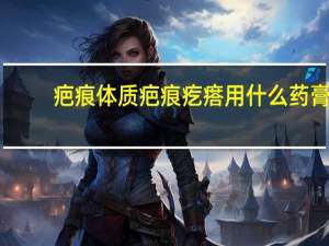 疤痕体质疤痕疙瘩用什么药膏（疤痕体质疤痕疙瘩）