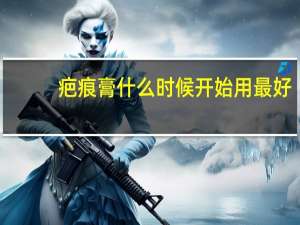 疤痕膏什么时候开始用最好（疤痕膏什么时候用最好）