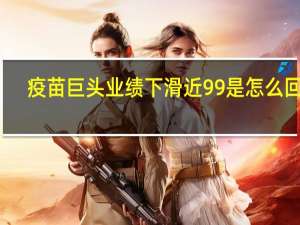 疫苗巨头业绩下滑近99%是怎么回事，关于疫苗巨头业绩下滑近99天的新消息
