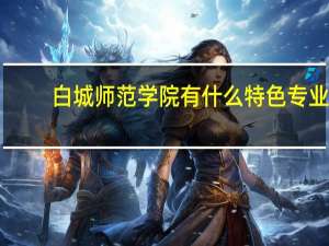 白城师范学院有什么特色专业，专业排名如何