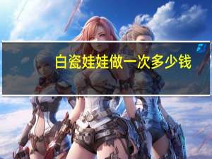 白瓷娃娃做一次多少钱(做白瓷娃娃的真实经历)