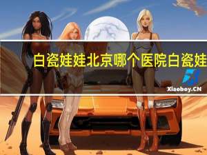 白瓷娃娃北京哪个医院 白瓷娃娃真那么有效果吗
