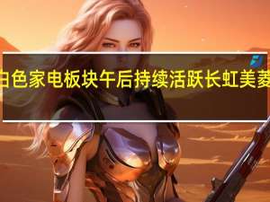 白色家电板块午后持续活跃 长虹美菱涨超8%