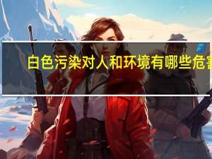 白色污染对人和环境有哪些危害