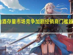 白酒存量市场竞争加剧 经销商门槛越来越高