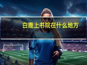 白鹿上书院在什么地方（白鹿书院在哪里）