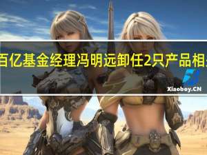 百亿基金经理冯明远卸任2只产品 相关人士：此次为正常卸任产品公司并未有进一步的其他安排