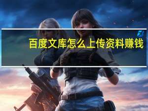 百度文库怎么上传资料赚钱（百度文库怎么了）