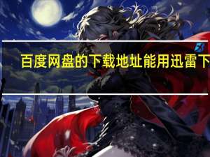百度网盘的下载地址能用迅雷下载（跪求姬辱下载地址 最好是迅雷的）