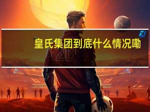 皇氏集团 到底什么情况嘞