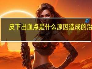 皮下出血点是什么原因造成的 治疗（皮下出血点是什么）