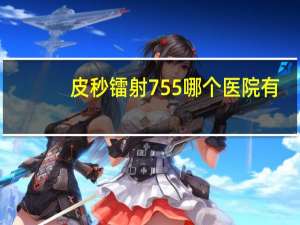 皮秒镭射755哪个医院有？黑龙江省哪个医院对太田痣的治疗效果比较好