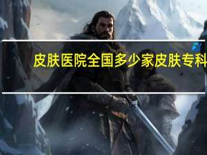 皮肤医院 全国多少家皮肤专科医院