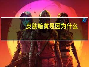 皮肤暗黄是因为什么？皮肤暗黄是什么原因造成的