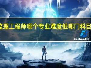 监理工程师哪个专业难度低 哪门科目最难考