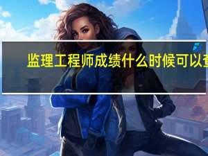 监理工程师成绩什么时候可以查