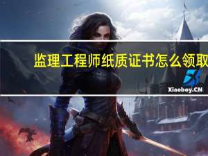 监理工程师纸质证书怎么领取