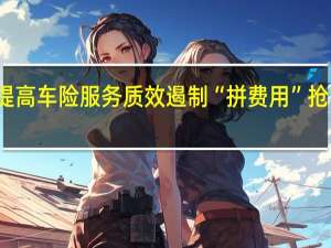 监管强调提高车险服务质效遏制“拼费用”抢市场现象再抬头
