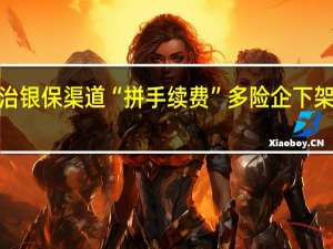 监管深入整治银保渠道“拼手续费”多险企下架部分“超标”产品