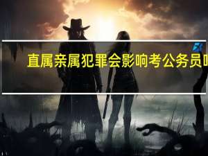 直属亲属犯罪会影响考公务员吗