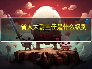 省人大副主任是什么级别（市人大常委会副主任的级别 人大副主任是什么级别）