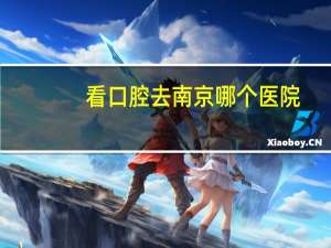 看口腔去南京哪个医院，南京哪些口腔医院比较好