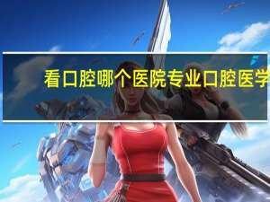 看口腔哪个医院专业 口腔医学技术哪个专业最好