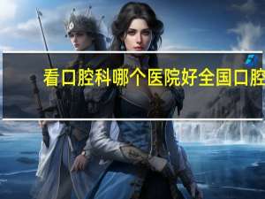 看口腔科哪个医院好 全国口腔科排名