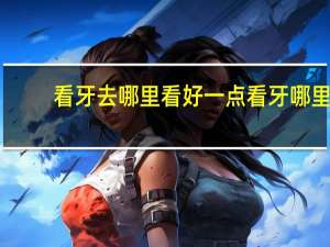 看牙去哪里看好一点 看牙哪里看的好