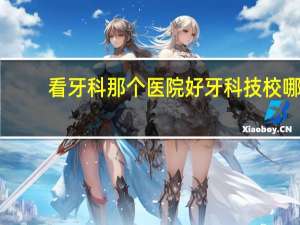 看牙科那个医院好 牙科技校哪个学校最好